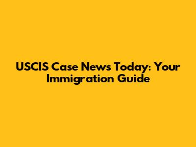 USCIS Case News Today: Your Immigration Guide