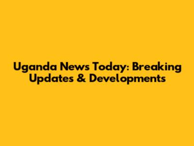 Uganda News Today: Breaking Updates & Developments