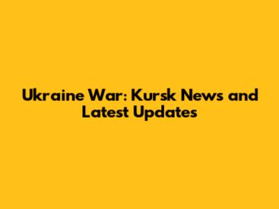 Ukraine War: Kursk News and Latest Updates