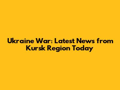 Ukraine War: Latest News from Kursk Region Today