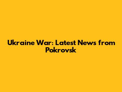 Ukraine War: Latest News from Pokrovsk