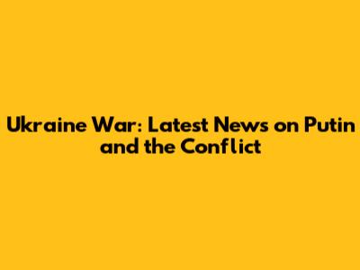 Ukraine War: Latest News on Putin and the Conflict