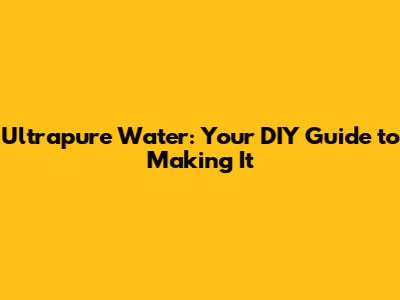 Ultrapure Water: Your DIY Guide to Making It