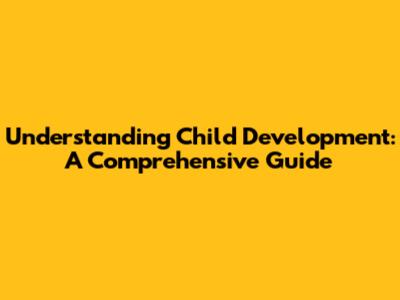 Understanding Child Development: A Comprehensive Guide