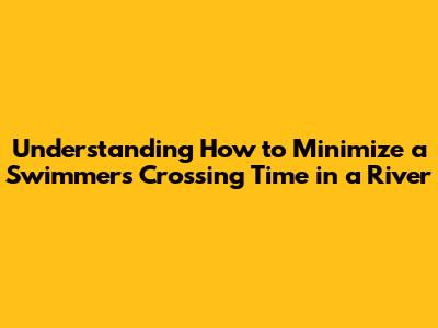 Understanding How to Minimize a Swimmer's Crossing Time in a River