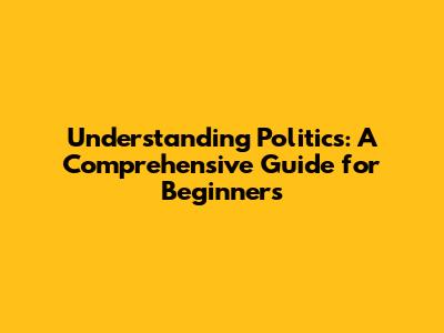 Understanding Politics: A Comprehensive Guide for Beginners