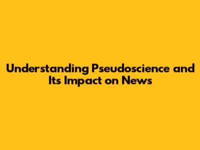 Understanding Pseudoscience and Its Impact on News