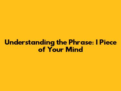 Understanding the Phrase: I Piece of Your Mind