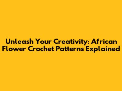 Unleash Your Creativity: African Flower Crochet Patterns Explained