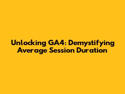 Unlocking GA4: Demystifying Average Session Duration