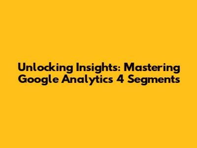 Unlocking Insights: Mastering Google Analytics 4 Segments