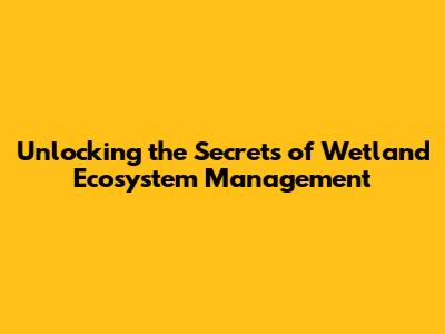 Unlocking the Secrets of Wetland Ecosystem Management