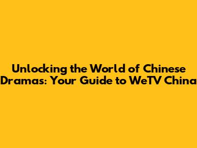 Unlocking the World of Chinese Dramas: Your Guide to WeTV China