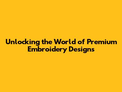 Unlocking the World of Premium Embroidery Designs