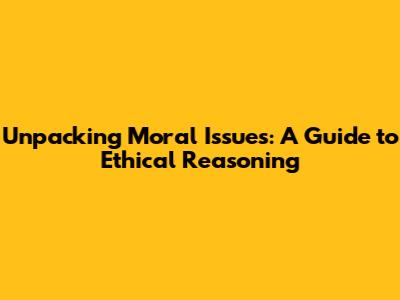 Unpacking Moral Issues: A Guide to Ethical Reasoning