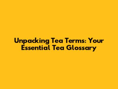 Unpacking Tea Terms: Your Essential Tea Glossary