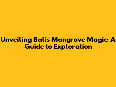 Unveiling Bali's Mangrove Magic: A Guide to Exploration