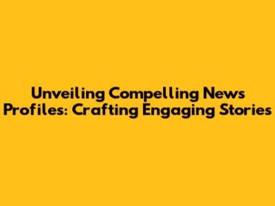 Unveiling Compelling News Profiles: Crafting Engaging Stories
