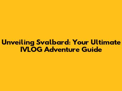 Unveiling Svalbard: Your Ultimate IVLOG Adventure Guide