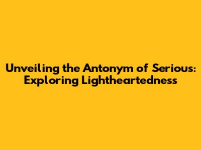 Unveiling the Antonym of Serious: Exploring Lightheartedness