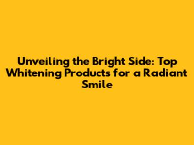 Unveiling the Bright Side: Top Whitening Products for a Radiant Smile