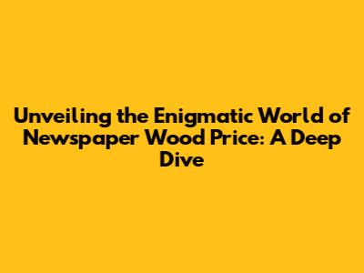 Unveiling the Enigmatic World of Newspaper Wood Price: A Deep Dive