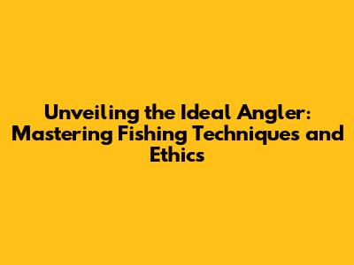 Unveiling the Ideal Angler: Mastering Fishing Techniques and Ethics