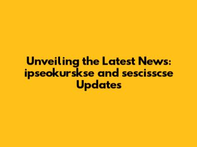 Unveiling the Latest News: ipseokurskse and sescisscse Updates