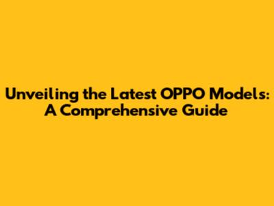 Unveiling the Latest OPPO Models: A Comprehensive Guide