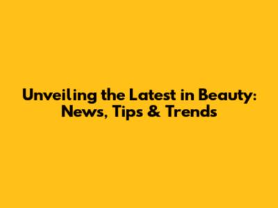 Unveiling the Latest in Beauty: News, Tips & Trends