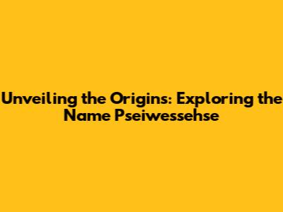 Unveiling the Origins: Exploring the Name 'Pseiwessehse'
