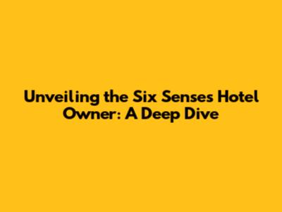 Unveiling the Six Senses Hotel Owner: A Deep Dive