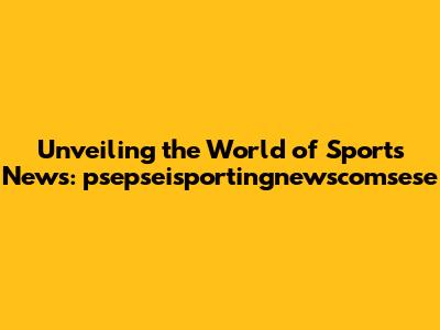 Unveiling the World of Sports News: psepseisportingnewscomsese