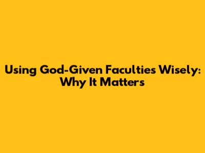 Using God-Given Faculties Wisely: Why It Matters