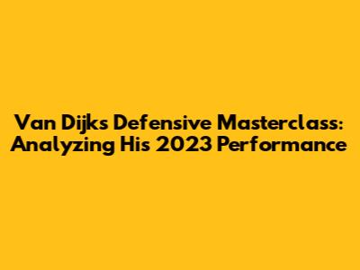 Van Dijk's Defensive Masterclass: Analyzing His 2023 Performance