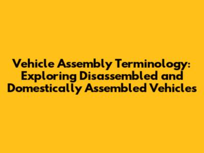 Vehicle Assembly Terminology: Exploring Disassembled and Domestically Assembled Vehicles
