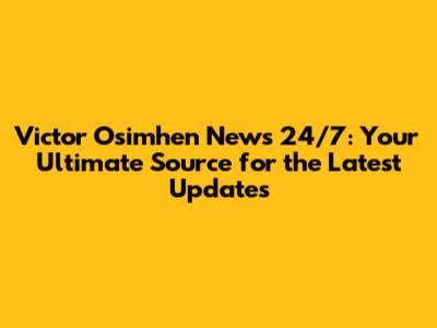 Victor Osimhen News 24/7: Your Ultimate Source for the Latest Updates