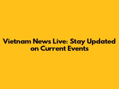 Vietnam News Live: Stay Updated on Current Events