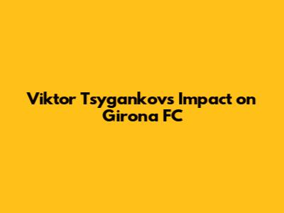 Viktor Tsygankov's Impact on Girona FC