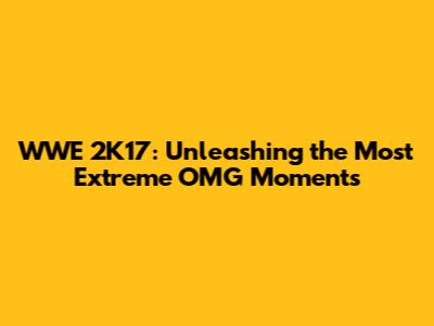 WWE 2K17: Unleashing the Most Extreme OMG Moments