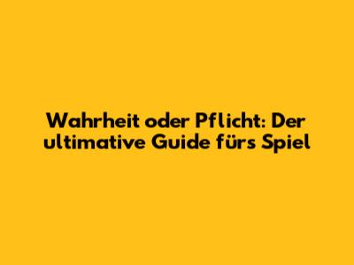 Wahrheit oder Pflicht: Der ultimative Guide fürs Spiel