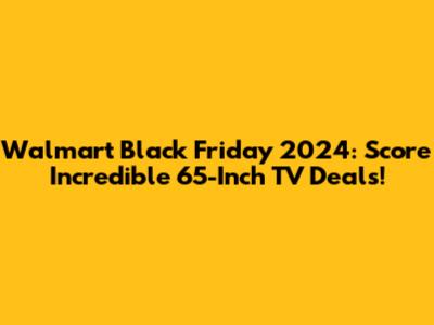 Walmart Black Friday 2024: Score Incredible 65-Inch TV Deals!