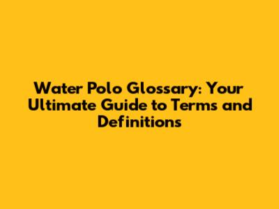 Water Polo Glossary: Your Ultimate Guide to Terms and Definitions