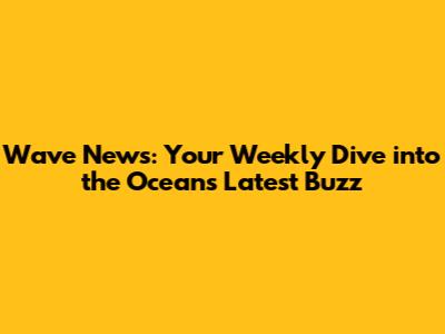 Wave News: Your Weekly Dive into the Ocean's Latest Buzz