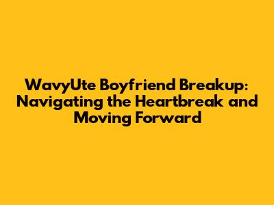 WavyUte Boyfriend Breakup: Navigating the Heartbreak and Moving Forward