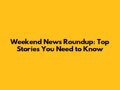 Weekend News Roundup: Top Stories You Need to Know