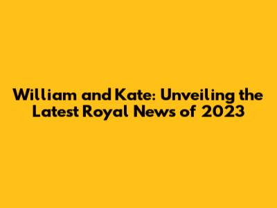 William and Kate: Unveiling the Latest Royal News of 2023
