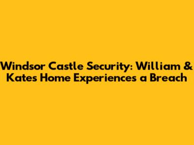 Windsor Castle Security: William & Kate's Home Experiences a Breach