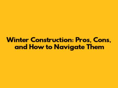 Winter Construction: Pros, Cons, and How to Navigate Them