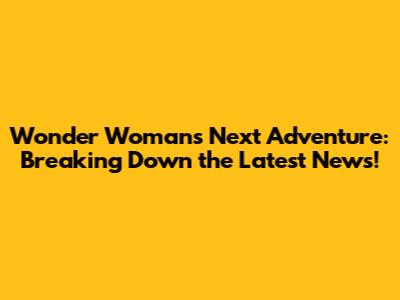Wonder Woman's Next Adventure: Breaking Down the Latest News!